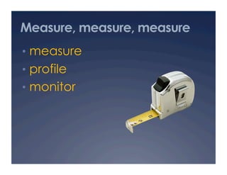 Measure, measure, measure
•  measure
•  profile
•  monitor
 