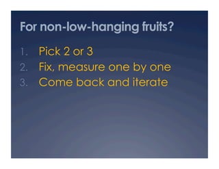 For non-low-hanging fruits?
1.  Pick 2 or 3
2.  Fix, measure one by one
3.  Come back and iterate
 