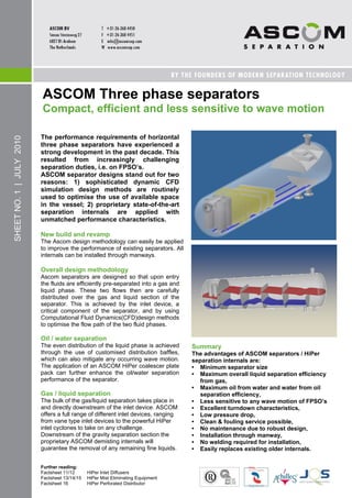 ASCOM Three phase separators
                          Compact, efficient and less sensitive to wave motion

                          The performance requirements of horizontal
SHEET NO. 1 | JULY 2010




                          three phase separators have experienced a
                          strong development in the past decade. This
                          resulted from increasingly challenging
                          separation duties, i.e. on FPSO‘s.
                          ASCOM separator designs stand out for two
                          reasons: 1) sophisticated dynamic CFD
                          simulation design methods are routinely
                          used to optimise the use of available space
                          in the vessel; 2) proprietary state-of-the-art
                          separation internals are applied with
                          unmatched performance characteristics.

                          New build and revamp
                          The Ascom design methodology can easily be applied
                          to improve the performance of existing separators. All
                          internals can be installed through manways.

                          Overall design methodology
                          Ascom separators are designed so that upon entry
                          the fluids are efficiently pre-separated into a gas and
                          liquid phase. These two flows then are carefully
                          distributed over the gas and liquid section of the
                          separator. This is achieved by the inlet device, a
                          critical component of the separator, and by using
                          Computational Fluid Dynamics(CFD)design methods
                          to optimise the flow path of the two fluid phases.

                          Oil / water separation
                          The even distribution of the liquid phase is achieved     Summary
                          through the use of customised distribution baffles,       The advantages of ASCOM separators / HiPer
                          which can also mitigate any occurring wave motion.        separation internals are:
                          The application of an ASCOM HiPer coalescer plate         • Minimum separator size
                          pack can further enhance the oil/water separation         • Maximum overall liquid separation efficiency
                          performance of the separator.                                from gas,
                                                                                    • Maximum oil from water and water from oil
                          Gas / liquid separation                                      separation efficiency,
                          The bulk of the gas/liquid separation takes place in      • Less sensitive to any wave motion of FPSO‘s
                          and directly downstream of the inlet device. ASCOM        • Excellent turndown characteristics,
                          offers a full range of different inlet devices, ranging   • Low pressure drop,
                          from vane type inlet devices to the powerful HiPer        • Clean & fouling service possible,
                          inlet cyclones to take on any challenge.                  • No maintenance due to robust design,
                          Downstream of the gravity separation section the          • Installation through manway,
                          proprietary ASCOM demisting internals will                • No welding required for installation,
                          guarantee the removal of any remaining fine liquids.      • Easily replaces existing older internals.


                          Further reading:
                          Factsheet 11/12      HiPer Inlet Diffusers
                          Factsheet 13/14/15   HiPer Mist Eliminating Equipment
                          Factsheet 16         HiPer Perforated Distributor
 