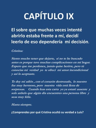 CAPÍTULO IXEl sobre que muchas veces intenté abrirlo estaba frente a mí, decidí leerlo de eso dependería  mi decisión.Cristina:Siento mucho tener que dejarte,  si no te he buscado  antes es porque tuve muchas complicaciones en mi hogar.  Espero que me perdones, jamás quise herirte, pero tú conocías mi  verdad  yo  te ofrecí  mi amor incondicional  y así lo aceptaste.Te doy mi adiós , con el corazón destrozado,  lo nuestro fue muy hermoso, pero  nuestra  vida está llena de sorpresas.    Cuando leas esta carta  yo ya estaré ausente  y solo anhelo que algún día encuentres una persona libre  y seas muy feliz.Hasta siempre.¿Comprendes por qué Cristina ocultó su verdad a Luis?