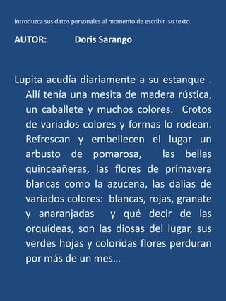 Introduzca sus datos personales al momento de escribir  su texto.AUTOR: 	Doris SarangoLupita acudía diariamente a su estanque .  Allí tenía una mesita de madera rústica, un caballete y muchos colores.  Crotos de variados colores y formas lo rodean.  Refrescan y embellecen el lugar un arbusto de pomarosa,  las bellas quinceañeras, las flores de primavera blancas como la azucena, las dalias de variados colores:  blancas, rojas, granate y anaranjadas  y qué decir de las orquídeas, son las diosas del lugar, sus verdes hojas y coloridas flores perduran por más de un mes…