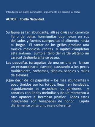 Introduzca sus datos personales  al momento de escribir su texto.AUTOR:   Coello Natividad.Su fauna es tan abundante, allí se divisa un caminito lleno de bellas hormiguitas que llevan en sus delicados y fuertes cuerpecitos el alimento hasta su hogar.  El cantar de los grillos produce una música melodiosa, ranitas  y sapitos completan esta sinfonía.  Junto al tallo del verde plátano un caracol deslumbrante se pasea.Las pequeñas tortuguitas de una en una se  lanzan un extraordinario clavado, asustando a los peces multicolores, cachamas, tilapias, sábalos y miles de alevines. ¡Qué decir de los pajarillos – los más abundantes y poco tímidos son los tordos, llegan en bandadas,  seguidamente se escuchan los gorriones  y canarios con lindas melodías y de un momento a otro aparece el hermoso picaflor.  Todos estos integrantes son huéspedes de honor.  Lupita diariamente pinta un paisaje diferente.
