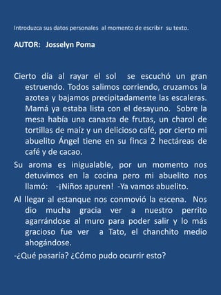 Introduzca sus datos personales  al momento de escribir su texto.AUTOR:   Josselyn PomaCierto día al rayar el sol  se escuchó un gran estruendo. Todos salimos corriendo, cruzamos la azotea y bajamos precipitadamente las escaleras.  Mamá ya estaba lista con el desayuno.  Sobre la mesa había una canasta de frutas, un charol de tortillas de maíz y un delicioso café, por cierto mi abuelito Ángel tiene en su finca 2 hectáreas de café y de cacao.  Su aroma es inigualable, por un momento nos detuvimos en la cocina pero mi abuelito nos llamó:    -¡Niños apuren!  -Ya vamos abuelito.Al llegar al estanque nos conmovió la escena.  Nos dio mucha gracia ver a nuestro perrito agarrándose al muro para poder salir y lo más gracioso fue ver  a Tato, el chanchito medio ahogándose.-¿Qué pasaría? ¿Cómo pudo ocurrir esto?