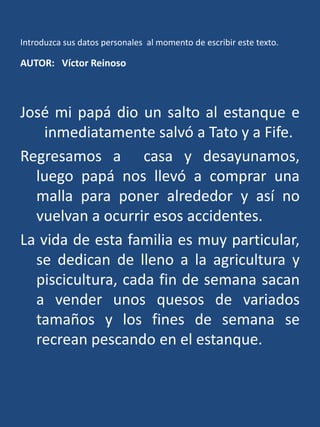 Introduzca sus datos personales  al momento de escribir este texto.AUTOR:   Víctor ReinosoJosé mi papá dio un salto al estanque e inmediatamente salvó a Tato y a Fife.Regresamos a  casa y desayunamos, luego papá nos llevó a comprar una malla para poner alrededor y así no vuelvan a ocurrir esos accidentes.La vida de esta familia es muy particular, se dedican de lleno a la agricultura y piscicultura, cada fin de semana sacan a vender unos quesos de variados tamaños y los fines de semana se recrean pescando en el estanque.