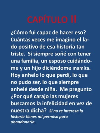 CAPÍTULO II¿Cómo fui capaz de hacer eso?  Cuántas veces me imagino el la-do positivo de esa historia tan triste.  Si siempre soñé con tener una familia, un esposo cuidándo-me y un hijo diciéndome mamita.Hoy anhelo lo que perdí, lo que no pudo ser, lo que siempre anhelé desde niña.  Me pregunto¿Por qué carajo las mujeres buscamos la infelicidad en vez de nuestra dicha?  Si no te interesa la historia tienes mi permiso para abandonarla.