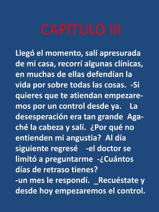 CAPÍTULO IIILlegó el momento, salí apresurada de mi casa, recorrí algunas clínicas, en muchas de ellas defendían la vida por sobre todas las cosas.  -Si quieres que te atiendan empezare-mos por un control desde ya.    La desesperación era tan grande  Aga-ché la cabeza y salí.  ¿Por qué no entienden mi angustia?  Al día siguiente regresé    -el doctor se limitó a preguntarme  -¿Cuántos días de retraso tienes? -un mes le respondí.  _Recuéstate y desde hoy empezaremos el control.