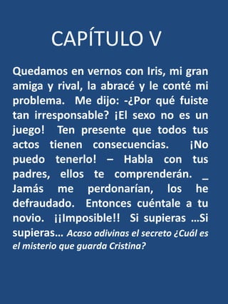 CAPÍTULO VQuedamos en vernos con Iris, mi gran amiga y rival, la abracé y le conté mi problema.  Me dijo: -¿Por qué fuiste tan irresponsable? ¡El sexo no es un juego! Ten presente que todos tus actos tienen consecuencias.  ¡No puedo tenerlo! – Habla con tus padres, ellos te comprenderán. _ Jamás me perdonarían, los he defraudado.  Entonces cuéntale a tu novio.  ¡¡Imposible!!  Si supieras …Si supieras… Acaso adivinas el secreto ¿Cuál es el misterio que guarda Cristina?