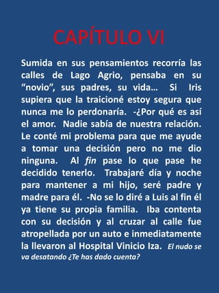 CAPÍTULO VISumida en sus pensamientos recorría las calles de Lago Agrio, pensaba en su “novio”, sus padres, su vida…  Si  Iris supiera que la traicioné estoy segura que nunca me lo perdonaría.  -¿Por qué es así el amor.  Nadie sabía de nuestra relación.  Le conté mi problema para que me ayude a tomar una decisión pero no me dio ninguna.  Al fin pase lo que pase he decidido tenerlo.  Trabajaré día y noche para mantener a mi hijo, seré padre y madre para él.  -No se lo diré a Luis al fin él ya tiene su propia familia.  Iba contenta con su decisión y al cruzar al calle fue atropellada por un auto e inmediatamente la llevaron al Hospital Vinicio Iza.  El nudo se va desatando ¿Te has dado cuenta?
