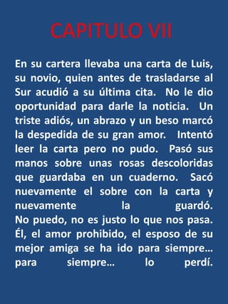 CAPITULO VIIEn su cartera llevaba una carta de Luis, su novio, quien antes de trasladarse al Sur acudió a su última cita. No le dio oportunidad para darle la noticia.  Un triste adiós, un abrazo y un beso marcó la despedida de su gran amor.   Intentó leer la carta pero no pudo.  Pasó sus manos sobre unas rosas descoloridas que guardaba en un cuaderno.  Sacó nuevamente el sobre con la carta y nuevamente la guardó.No puedo, no es justo lo que nos pasa.  Él, el amor prohibido, el esposo de su mejor amiga se ha ido para siempre… para siempre… lo perdí.