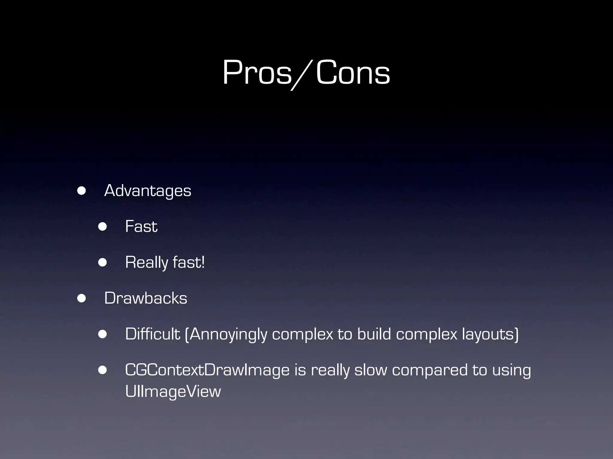 Pros/Cons


•   Advantages

    •   Fast

    •   Really fast!

•   Drawbacks

    •   Difficult (Annoyingly complex to build complex layouts)

    •   CGContextDrawImage is really slow compared to using
        UIImageView
 