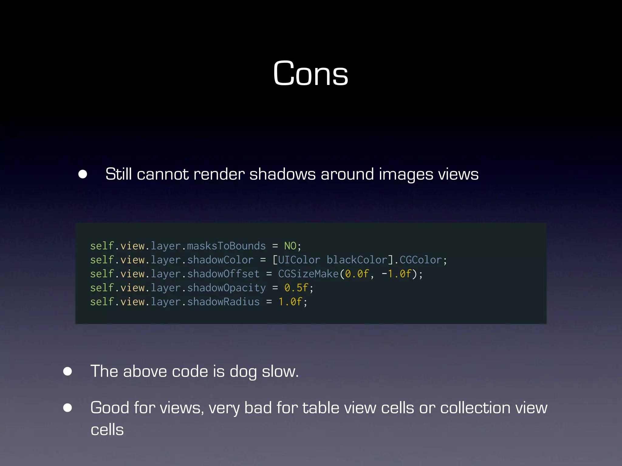 Cons

    •     Still cannot render shadows around images views


        self.view.layer.masksToBounds = NO;
        self.view.layer.shadowColor = [UIColor blackColor].CGColor;
        self.view.layer.shadowOffset = CGSizeMake(0.0f, -1.0f);
        self.view.layer.shadowOpacity = 0.5f;
        self.view.layer.shadowRadius = 1.0f;




•       The above code is dog slow.

•       Good for views, very bad for table view cells or collection view
        cells
 