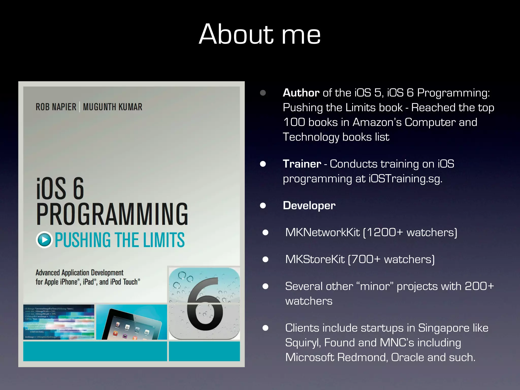About me
    •   Author of the iOS 5, iOS 6 Programming:
        Pushing the Limits book - Reached the top
        100 books in Amazon’s Computer and
        Technology books list

    •   Trainer - Conducts training on iOS
        programming at iOSTraining.sg.

    •   Developer

    •   MKNetworkKit (1200+ watchers)

    •   MKStoreKit (700+ watchers)

    •   Several other “minor” projects with 200+
        watchers

    •   Clients include startups in Singapore like
        Squiryl, Found and MNC’s including
        Microsoft Redmond, Oracle and such.
 