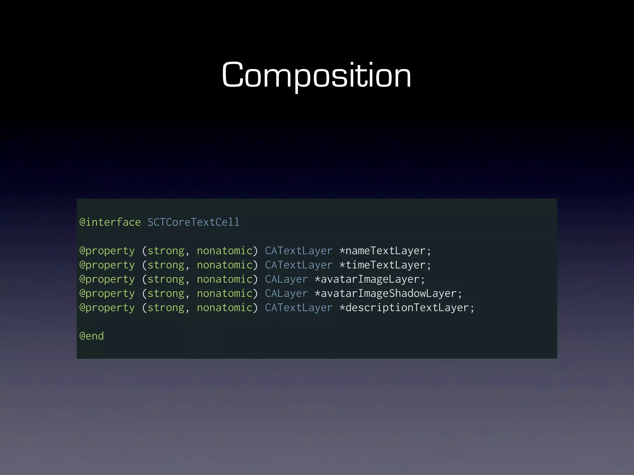 Composition


@interface SCTCoreTextCell

@property   (strong,   nonatomic)   CATextLayer *nameTextLayer;
@property   (strong,   nonatomic)   CATextLayer *timeTextLayer;
@property   (strong,   nonatomic)   CALayer *avatarImageLayer;
@property   (strong,   nonatomic)   CALayer *avatarImageShadowLayer;
@property   (strong,   nonatomic)   CATextLayer *descriptionTextLayer;

@end
 