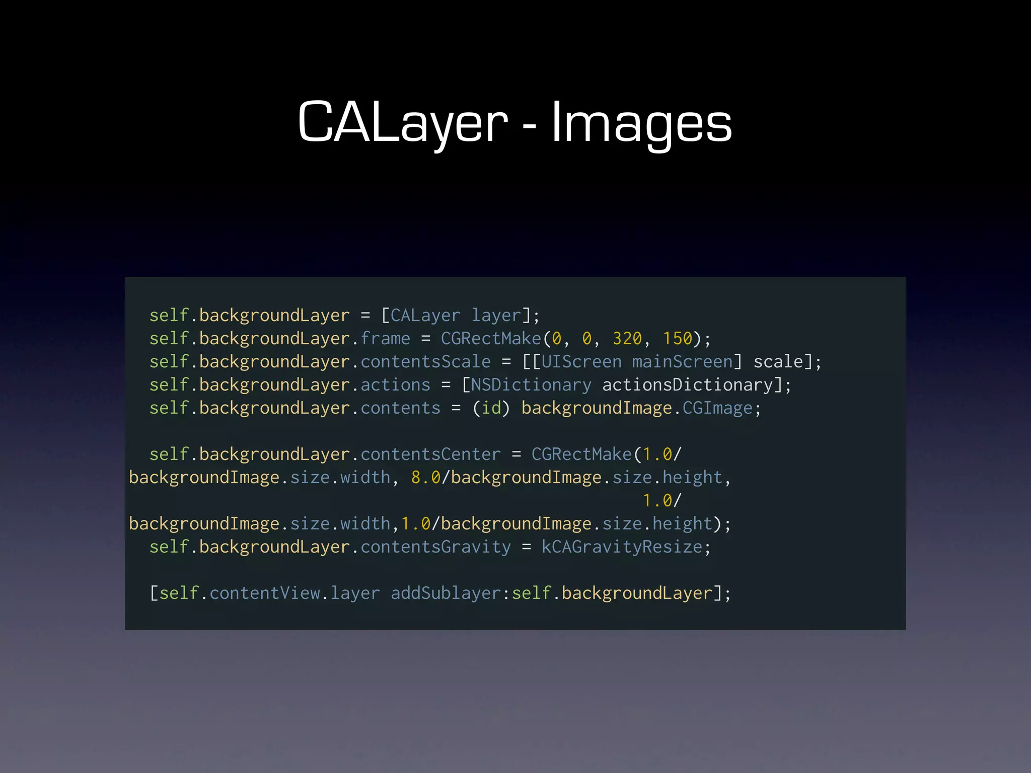 CALayer - Images

  self.backgroundLayer = [CALayer layer];
  self.backgroundLayer.frame = CGRectMake(0, 0, 320, 150);
  self.backgroundLayer.contentsScale = [[UIScreen mainScreen] scale];
  self.backgroundLayer.actions = [NSDictionary actionsDictionary];
  self.backgroundLayer.contents = (id) backgroundImage.CGImage;

  self.backgroundLayer.contentsCenter = CGRectMake(1.0/
backgroundImage.size.width, 8.0/backgroundImage.size.height,
                                                   1.0/
backgroundImage.size.width,1.0/backgroundImage.size.height);
  self.backgroundLayer.contentsGravity = kCAGravityResize;

  [self.contentView.layer addSublayer:self.backgroundLayer];
 