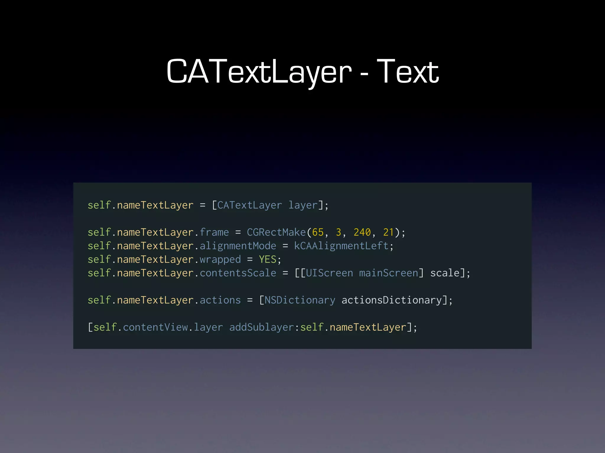 CATextLayer - Text


self.nameTextLayer = [CATextLayer layer];

self.nameTextLayer.frame = CGRectMake(65, 3, 240, 21);
self.nameTextLayer.alignmentMode = kCAAlignmentLeft;
self.nameTextLayer.wrapped = YES;
self.nameTextLayer.contentsScale = [[UIScreen mainScreen] scale];

self.nameTextLayer.actions = [NSDictionary actionsDictionary];

[self.contentView.layer addSublayer:self.nameTextLayer];
 