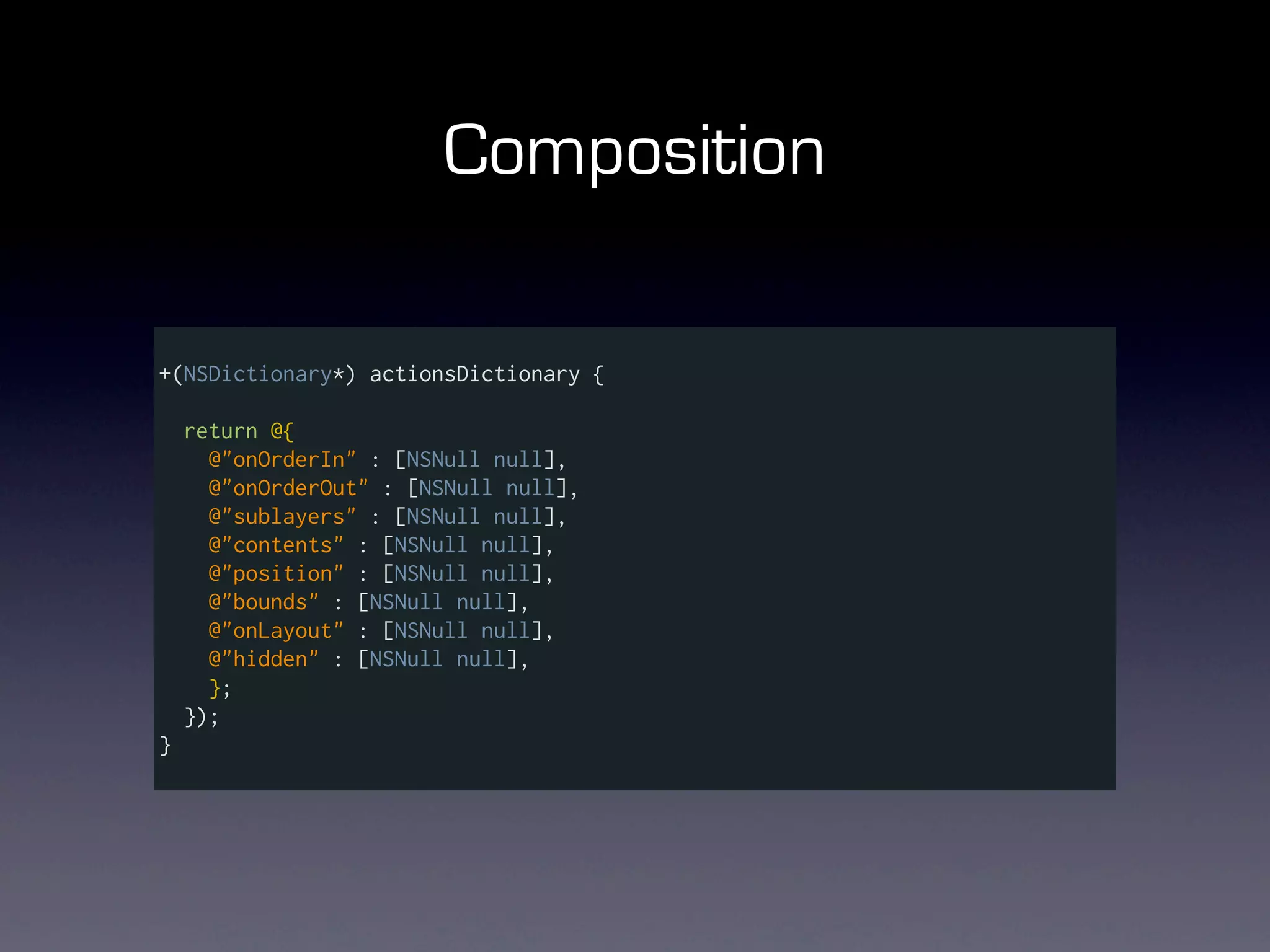 Composition

+(NSDictionary*) actionsDictionary {

    return @{
      @"onOrderIn" : [NSNull null],
      @"onOrderOut" : [NSNull null],
      @"sublayers" : [NSNull null],
      @"contents" : [NSNull null],
      @"position" : [NSNull null],
      @"bounds" : [NSNull null],
      @"onLayout" : [NSNull null],
      @"hidden" : [NSNull null],
      };
    });
}
 