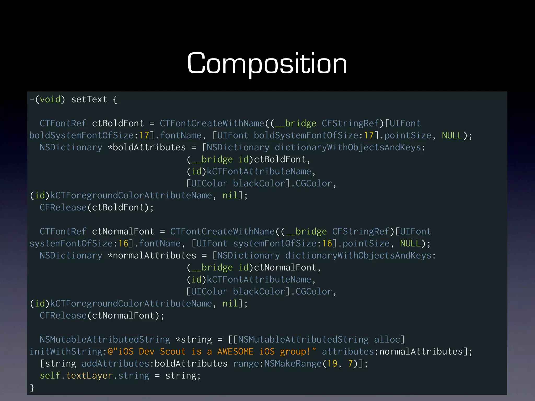 Composition
-(void) setText {

  CTFontRef ctBoldFont = CTFontCreateWithName((__bridge CFStringRef)[UIFont
boldSystemFontOfSize:17].fontName, [UIFont boldSystemFontOfSize:17].pointSize, NULL);
  NSDictionary *boldAttributes = [NSDictionary dictionaryWithObjectsAndKeys:
                              (__bridge id)ctBoldFont,
                              (id)kCTFontAttributeName,
                              [UIColor blackColor].CGColor,
(id)kCTForegroundColorAttributeName, nil];
  CFRelease(ctBoldFont);

  CTFontRef ctNormalFont = CTFontCreateWithName((__bridge CFStringRef)[UIFont
systemFontOfSize:16].fontName, [UIFont systemFontOfSize:16].pointSize, NULL);
  NSDictionary *normalAttributes = [NSDictionary dictionaryWithObjectsAndKeys:
                              (__bridge id)ctNormalFont,
                              (id)kCTFontAttributeName,
                              [UIColor blackColor].CGColor,
(id)kCTForegroundColorAttributeName, nil];
  CFRelease(ctNormalFont);

  NSMutableAttributedString *string = [[NSMutableAttributedString alloc]
initWithString:@"iOS Dev Scout is a AWESOME iOS group!" attributes:normalAttributes];
  [string addAttributes:boldAttributes range:NSMakeRange(19, 7)];
  self.textLayer.string = string;
}
 