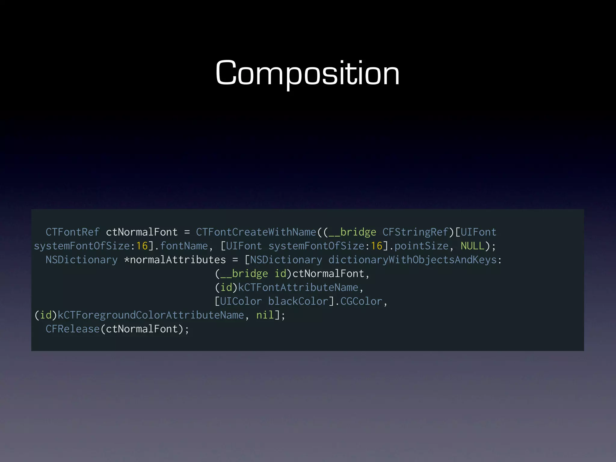 Composition



  CTFontRef ctNormalFont = CTFontCreateWithName((__bridge CFStringRef)[UIFont
systemFontOfSize:16].fontName, [UIFont systemFontOfSize:16].pointSize, NULL);
  NSDictionary *normalAttributes = [NSDictionary dictionaryWithObjectsAndKeys:
                              (__bridge id)ctNormalFont,
                              (id)kCTFontAttributeName,
                              [UIColor blackColor].CGColor,
(id)kCTForegroundColorAttributeName, nil];
  CFRelease(ctNormalFont);
 