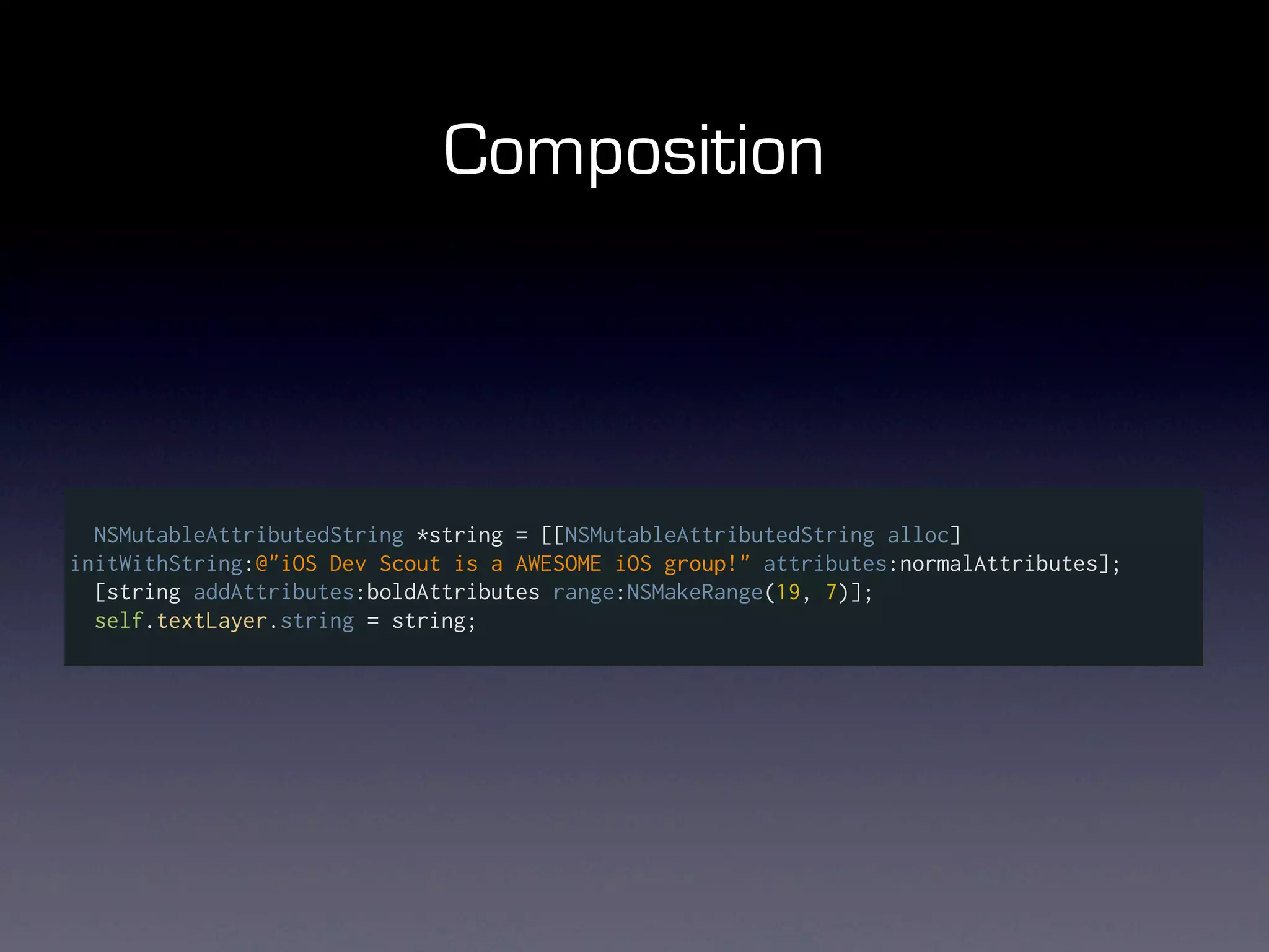 Composition



  NSMutableAttributedString *string = [[NSMutableAttributedString alloc]
initWithString:@"iOS Dev Scout is a AWESOME iOS group!" attributes:normalAttributes];
  [string addAttributes:boldAttributes range:NSMakeRange(19, 7)];
  self.textLayer.string = string;
 