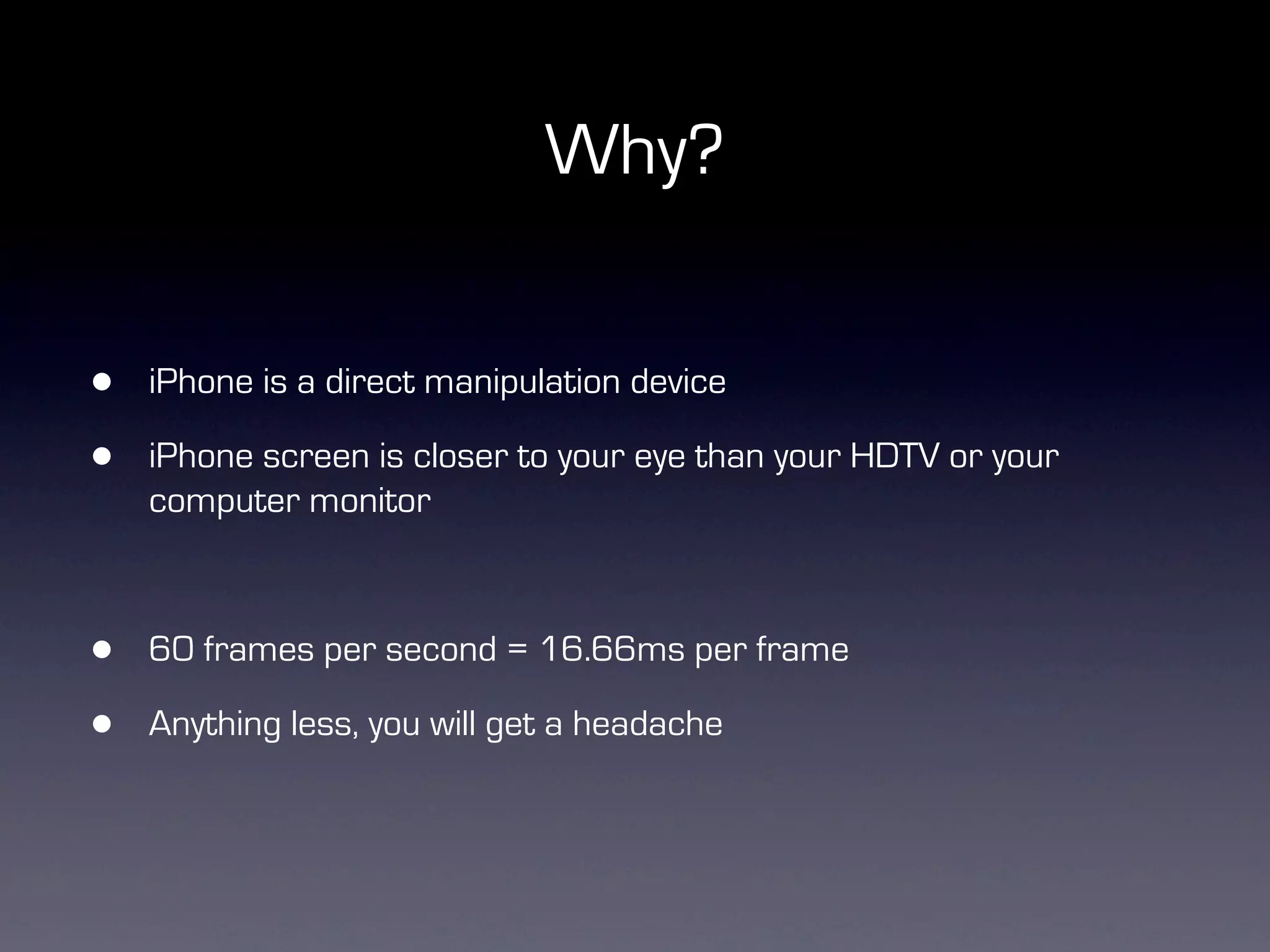 Why?


•   iPhone is a direct manipulation device

•   iPhone screen is closer to your eye than your HDTV or your
    computer monitor



•   60 frames per second = 16.66ms per frame

•   Anything less, you will get a headache
 