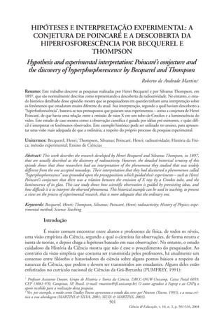 HIPÓTESES E INTERPRETAÇÃO EXPERIMENTAL: A
CONJETURA DE POINCARÉ E A DESCOBERTA DA
HIPERFOSFORESCÊNCIA POR BECQUEREL E
THOMPSON
Hypothesis and experimental interpretation: Poincaré’s conjecture and
the discovery of hyperphosphorescence by Becquerel and Thompson
Roberto de Andrade Martins1
Resumo: Este trabalho descreve as pesquisas realizadas por Henri Becquerel e por Silvanus Thompson, em
1897, que são normalmente descritas como representando a descoberta da radioatividade. No entanto, o estu-
do histórico detalhado desse episódio mostra que os pesquisadores em questão tinham uma interpretação sobre
os fenômenos que estudaram muito diferente da atual. Sua interpretação, segundo a qual haviam descoberto a
“hiperfosforescência”, baseava-se nos pressupostos que guiaram seus experimentos – como a conjetura de Henri
Poincaré, de que havia uma relação entre a emissão de raios X em um tubo de Crookes e a luminescência do
vidro. Este estudo de caso mostra como a observação científica é guiada por idéias pré-existentes, e quão difí-
cil é interpretar os fenômenos observados. Este exemplo histórico pode ser utilizado no ensino, para apresen-
tar uma visão mais adequada do que a ordinária, a respeito do próprio processo de pesquisa experimental.
Unitermos: Becquerel, Henri; Thompson, Silvanus; Poincaré, Henri; radioatividade; História da Físi-
ca; método experimental; Ensino de Ciências
Abstract: This work describes the research developed by Henri Becquerel and Silvanus Thompson, in 1897,
that are usually described as the discovery of radioactivity. However, the detailed historical scrutiny of this
episode shows that those researchers had an interpretation of the phenomena they studied that was widely
different from the one accepted nowadays. Their interpretation that they had discovered a phenomenon called
“hyperphosphorescence” was grounded upon the presuppositions which guided their experiments – such as Henri
Poincaré’s conjecture that there was a relation between the emission of X rays by a Crookes tube, and the
luminescence of its glass. This case study shows how scientific observation is guided by preexisting ideas, and
how difficult it is to interpret the observed phenomena. This historical example can be used in teaching, to present
a view on the process of experimental research, that is more adequate that the ordinary one.
Keywords: Becquerel, Henri; Thompson, Silvanus; Poincaré, Henri; radioactivity; History of Physics; expe-
rimental method; Science Teaching
Introdução
É muito comum encontrar entre alunos e professores de física, de todos os níveis,
uma visão empirista da Ciência, segundo a qual o cientista faz observações, de forma neutra e
isenta de teorias, e depois chega a hipóteses baseado em suas observações2
. No entanto, o estudo
cuidadoso da História da Ciência mostra que não é esse o procedimento do pesquisador. Ao
contrário da visão simplista que costuma ser transmitida pelos professores, há atualmente um
consenso entre filósofos e historiadores da ciência sobre alguns pontos básicos a respeito da
natureza da Ciência, que podem e devem ser transmitidos aos estudantes. Alguns deles estão
enfatizados no currículo nacional de Ciências da Grã-Bretanha (PUMFREY, 1991):
501
Ciência & Educação, v. 10, n. 3, p. 501-516, 2004
1
Professor Assistente Doutor, Grupo de História e Teoria da Ciência, DRCC-IFGW-Unicamp, Caixa Postal 6059,
CEP 13081-970, Campinas, SP, Brasil. (e-mail: rmartins@ifi.unicamp.br) O autor agradece à Fapesp e ao CNPq o
apoio recebido para a realização desta pesquisa.
2
Ver, por exemplo, o modo como Dudley Towne apresentou o estudo das cores por Newton (Towne, 1993), e a nossa crí-
tica a essa abordagem (MARTINS & SILVA, 2001; SILVA & MARTINS, 2003).
 