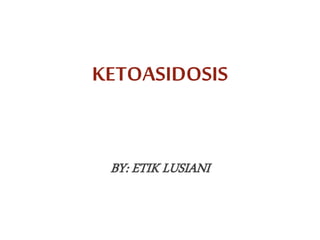 KETOASIDOSIS
BY: ETIK LUSIANI
 