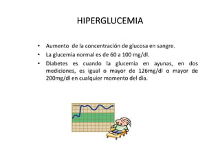 HIPERGLUCEMIA Aumento  de la concentración de glucosa en sangre. La glucemia normal es de 60 a 100 mg/dl. Diabetes es cuando la glucemia en ayunas, en dos mediciones, es igual o mayor de 126mg/dl o mayor de 200mg/dl en cualquier momento del día. 