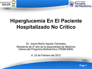 Hiperglucemia En El Paciente
  Hospitalizado No Crítico


          Dr. Josué Martin Aguilar Carrizales
  Residente de 2º año de la especialidad de Medicina
   Interna del Programa Multicéntrico ITESM-SSNL

              A 23 de Febrero del 2012


                 Powerpoint Templates                  Page 1
 