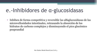 e.-Inhibidores de α-glucosidasas
• Inhiben de forma competitiva y reversible las alfaglucosidasas de las
microvellosidades intestinales, retrasando la absorción de los
hidratos de carbono complejos y disminuyendo el pico glucémico
posprandial
Rev Endocr Metab Disord (2017) 18: 5.
 