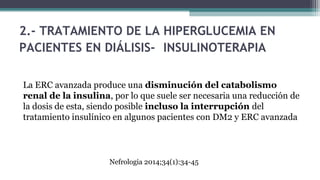 2.- TRATAMIENTO DE LA HIPERGLUCEMIA EN
PACIENTES EN DIÁLISIS- INSULINOTERAPIA
La ERC avanzada produce una disminución del catabolismo
renal de la insulina, por lo que suele ser necesaria una reducción de
la dosis de esta, siendo posible incluso la interrupción del
tratamiento insulínico en algunos pacientes con DM2 y ERC avanzada
Nefrologia 2014;34(1):34-45
 