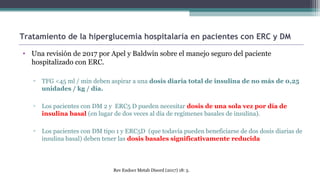 Tratamiento de la hiperglucemia hospitalaria en pacientes con ERC y DM
• Una revisión de 2017 por Apel y Baldwin sobre el manejo seguro del paciente
hospitalizado con ERC.
▫ TFG <45 ml / min deben aspirar a una dosis diaria total de insulina de no más de 0,25
unidades / kg / día.
▫ Los pacientes con DM 2 y ERC5 D pueden necesitar dosis de una sola vez por día de
insulina basal (en lugar de dos veces al día de regímenes basales de insulina).
▫ Los pacientes con DM tipo 1 y ERC5D (que todavía pueden beneficiarse de dos dosis diarias de
insulina basal) deben tener las dosis basales significativamente reducida
Rev Endocr Metab Disord (2017) 18: 5.
 