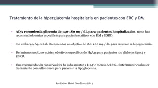 • ADA recomienda glicemia de 140-180 mg / dL para pacientes hospitalizados, no se han
recomendado metas específicas para pacientes críticos con DM y ESRD.
• Sin embargo, Apel et al. Recomendar un objetivo de 160-200 mg / dL para prevenir la hipoglucemia.
• Del mismo modo, no existen objetivos específicos de HgA1c para pacientes con diabetes tipo 2 y
ESRD.
• Una recomendación conservadora ha sido apuntar a HgA1c menos del 8%, e interrumpir cualquier
tratamiento con sulfonilurea para prevenir la hipoglucemia.
Tratamiento de la hiperglucemia hospitalaria en pacientes con ERC y DM
Rev Endocr Metab Disord (2017) 18: 5.
 