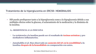 • HD puede predisponer tanto a la hiperglucemia como a la hipoglucemia debido a sus
múltiples efectos sobre la glucosa, el aclaramiento de la medicación y la dinámica de
la insulina.
A.- RESISTENCIA A LA INSULINA
▫ La resistencia a la insulina puede ser el resultado de toxinas urémicas y pro
mediadores inflamatorios.
▫ Jamaluddin et al. Han observado un aumento del 9% en la sensibilidad a la
insulina después de la hemodiálisis en comparación con antes.
Tratamiento de la hiperglucemia en ERC5D- HEMODIALISIS
Rev Endocr Metab Disord (2017) 18: 5.
 