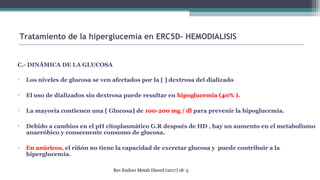 C.- DINÁMICA DE LA GLUCOSA
▫ Los niveles de glucosa se ven afectados por la [ ] dextrosa del dializado
▫ El uso de dializados sin dextrosa puede resultar en hipoglucemia (40% ).
▫ La mayoría contienen una [ Glucosa] de 100-200 mg / dl para prevenir la hipoglucemia.
▫ Debido a cambios en el pH citoplasmático G.R después de HD , hay un aumento en el metabolismo
anaeróbico y consecuente consumo de glucosa.
▫ En anúricos, el riñón no tiene la capacidad de excretar glucosa y puede contribuir a la
hiperglucemia.
Tratamiento de la hiperglucemia en ERC5D- HEMODIALISIS
Rev Endocr Metab Disord (2017) 18: 5.
 