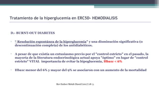 D.- BURNT-OUT DIABETES
▫ “ Resolución espontánea de la hiperglucemia" y una disminución significativa (o
descontinuación completa) de los antidiabéticos.
▫ A pesar de que existía un entusiasmo previo por el "control estricto" en el pasado, la
mayoría de la literatura endocrinológica actual apoya "óptimo" en lugar de "control
estricto" VITAL importancia de evitar la hipoglucemia, Hba1c < 6%
▫ Hba1c menor del 6% y mayor del 9% se asociaron con un aumento de la mortalidad
Tratamiento de la hiperglucemia en ERC5D- HEMODIALISIS
Rev Endocr Metab Disord (2017) 18: 5.
 