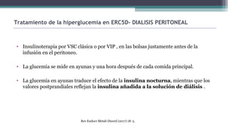 • Insulinoterapia por VSC clásica o por VIP , en las bolsas justamente antes de la
infusión en el peritoneo.
• La glucemia se mide en ayunas y una hora después de cada comida principal.
• La glucemia en ayunas traduce el efecto de la insulina nocturna, mientras que los
valores postprandiales reflejan la insulina añadida a la solución de diálisis .
Tratamiento de la hiperglucemia en ERC5D- DIALISIS PERITONEAL
Rev Endocr Metab Disord (2017) 18: 5.
 