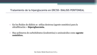 • En los fluidos de diálisis se utiliza dextrosa (agente osmótico) para la
ultrafiltración = hiperglucemia.
• Hay polímeros de carbohidratos (icodextrina) o aminoácidos como agente
osmótico.
Tratamiento de la hiperglucemia en ERC5D- DIALISIS PERITONEAL
Rev Endocr Metab Disord (2017) 18: 5.
 