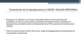 • Paniagua et al. Mostró en un ensayo controlado aleatorio de 60 pacientes que
icodextrina es útil en la prevención y tratamiento de la hipervolemia, disminuye la
hiperglucemia y también reduce la disminución de la TFG y preservar la función renal
residual
• Tener en cuenta el pase de DP a HD, por la riesgo de hipoglucemia por disminución de
la exposición a la dextrosa.
Tratamiento de la hiperglucemia en ERC5D- DIALISIS PERITONEAL
 