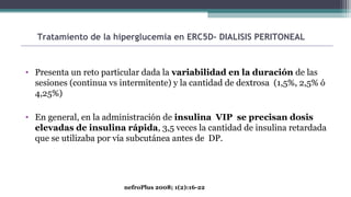 • Presenta un reto particular dada la variabilidad en la duración de las
sesiones (continua vs intermitente) y la cantidad de dextrosa (1,5%, 2,5% ó
4,25%)
• En general, en la administración de insulina VIP se precisan dosis
elevadas de insulina rápida, 3,5 veces la cantidad de insulina retardada
que se utilizaba por vía subcutánea antes de DP.
Tratamiento de la hiperglucemia en ERC5D- DIALISIS PERITONEAL
nefroPlus 2008; 1(2):16-22
 