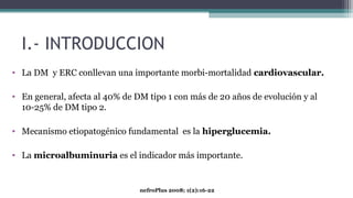 I.- INTRODUCCION
• La DM y ERC conllevan una importante morbi-mortalidad cardiovascular.
• En general, afecta al 40% de DM tipo 1 con más de 20 años de evolución y al
10-25% de DM tipo 2.
• Mecanismo etiopatogénico fundamental es la hiperglucemia.
• La microalbuminuria es el indicador más importante.
nefroPlus 2008; 1(2):16-22
 