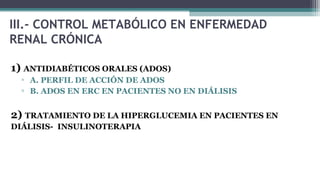 III.- CONTROL METABÓLICO EN ENFERMEDAD
RENAL CRÓNICA
1) ANTIDIABÉTICOS ORALES (ADOS)
▫ A. PERFIL DE ACCIÓN DE ADOS
▫ B. ADOS EN ERC EN PACIENTES NO EN DIÁLISIS
2) TRATAMIENTO DE LA HIPERGLUCEMIA EN PACIENTES EN
DIÁLISIS- INSULINOTERAPIA
 