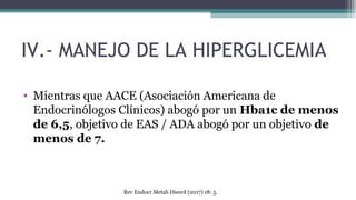 IV.- MANEJO DE LA HIPERGLICEMIA
• Mientras que AACE (Asociación Americana de
Endocrinólogos Clínicos) abogó por un Hba1c de menos
de 6,5, objetivo de EAS / ADA abogó por un objetivo de
menos de 7.
Rev Endocr Metab Disord (2017) 18: 5.
 