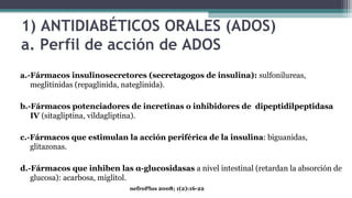 1) ANTIDIABÉTICOS ORALES (ADOS)
a. Perfil de acción de ADOS
a.-Fármacos insulinosecretores (secretagogos de insulina): sulfonilureas,
meglitinidas (repaglinida, nateglinida).
b.-Fármacos potenciadores de incretinas o inhibidores de dipeptidilpeptidasa
IV (sitagliptina, vildagliptina).
c.-Fármacos que estimulan la acción periférica de la insulina: biguanidas,
glitazonas.
d.-Fármacos que inhiben las α-glucosidasas a nivel intestinal (retardan la absorción de
glucosa): acarbosa, miglitol.
nefroPlus 2008; 1(2):16-22
 