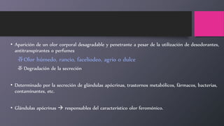 • Aparición de un olor corporal desagradable y penetrante a pesar de la utilización de desodorantes,
antitranspirantes o perfumes
ⶡOlor húmedo, rancio, faceliodeo, agrio o dulce
ⶡ Degradación de la secreción
• Determinado por la secreción de glándulas apócrinas, trastornos metabólicos, fármacos, bacterias,
contaminantes, etc.
• Glándulas apócrinas  responsables del característico olor feromónico.
 