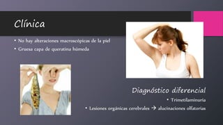 Clínica
• No hay alteraciones macroscópicas de la piel
• Gruesa capa de queratina húmeda
Diagnóstico diferencial
• Trimetilaminuria
• Lesiones orgánicas cerebrales  alucinaciones olfatorias
 