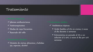 Tratamiento
• Medidas higiénicas
 Jabones antibacterianos
 Antitranspirantes
 Mudas de ropa frecuentes
 Rasurado del vello
• Tratamiento dietético
 Omisión de ciertos alimentos y bebidas:
ajo, especias, alcohol
• Tratamiento médico
 Antibióticos tópicos:
 Ácido fusídico al 2% en crema; 2 veces
al día durante 2 semanas
 Eritromicina en pomada al 2% o en
solución al 2-4%; 2 veces al día por 4-6
semanas
 