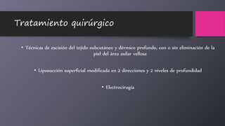 Tratamiento quirúrgico
• Técnicas de escisión del tejido subcutáneo y dérmico profundo, con o sin eliminación de la
piel del área axilar vellosa
• Liposucción superficial modificada en 2 direcciones y 2 niveles de profundidad
• Electrocirugía
 