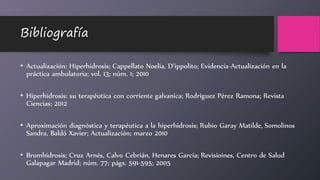 Bibliografía
• Actualización: Hiperhidrosis; Cappellato Noelia, D’ippolito; Evidencia-Actualización en la
práctica ambulatoria; vol. 13; núm. 1; 2010
• Hiperhidrosis: su terapéutica con corriente galvanica; Rodríguez Pérez Ramona; Revista
Ciencias; 2012
• Aproximación diagnóstica y terapéutica a la hiperhidrosis; Rubio Garay Matilde, Somolinos
Sandra, Baldó Xavier; Actualización; marzo 2010
• Bromhidrosis; Cruz Arnés, Calvo Cebrián, Henares García; Revisioines, Centro de Salud
Galapagar Madrid; núm. 77; págs. 591-595; 2005
 