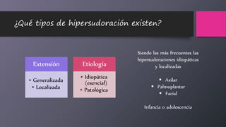 ¿Qué tipos de hipersudoración existen?
Extensión
• Generalizada
• Localizada
Etiología
• Idiopática
(esencial)
• Patológica
Siendo las más frecuentes las
hipersudoraciones idiopáticas
y localizadas
 Axilar
 Palmoplantar
 Facial
Infancia o adolescencia
 
