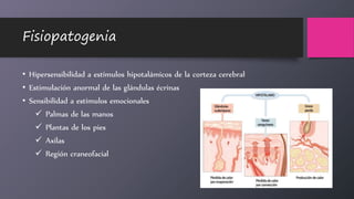 Fisiopatogenia
• Hipersensibilidad a estímulos hipotalámicos de la corteza cerebral
• Estimulación anormal de las glándulas écrinas
• Sensibilidad a estímulos emocionales
 Palmas de las manos
 Plantas de los pies
 Axilas
 Región craneofacial
 